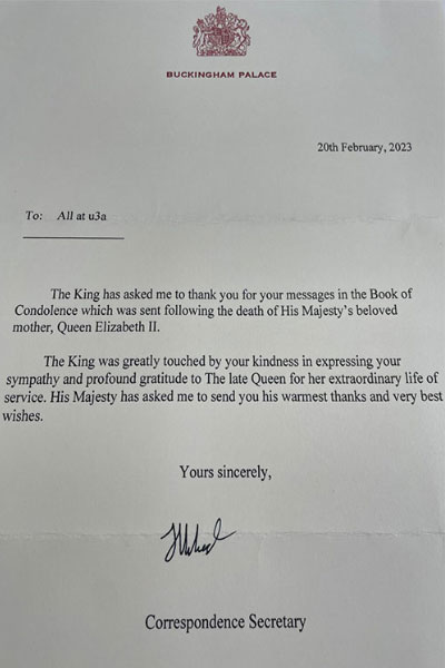 A photograph of a typed letter. There is a red crest at the top at below this the words, Buckingham Palace. The body of the letter reads, '20th February, 2023 To: All at u3a, The King has asked me to thank you for your messages in the Book of Condolence which was sent following the death of His Majesty's beloved mother, Queen Elizabeth II. The King was greatly touched by your kindness in expressing your sympathy and profound gratitude to The late Queen for her extraordinary life of service. His Majesty has asked me to send your his warmest thanks and very best wishes. Your sincerely, Correspondence Secretary."